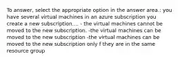 To answer, select the appropriate option in the answer area.: you have several virtual machines in an azure subscription you create a new subscription.... - the virtual machines cannot be moved to the new subscription. -the virtual machines can be moved to the new subscription -the virtual machines can be moved to the new subscription only f they are in the same resource group