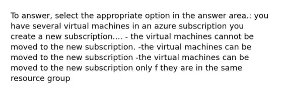 To answer, select the appropriate option in the answer area.: you have several virtual machines in an azure subscription you create a new subscription.... - the virtual machines cannot be moved to the new subscription. -the virtual machines can be moved to the new subscription -the virtual machines can be moved to the new subscription only f they are in the same resource group