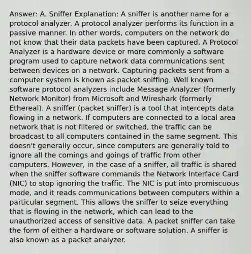 Answer: A. Sniffer Explanation: A sniffer is another name for a protocol analyzer. A protocol analyzer performs its function in a passive manner. In other words, computers on the network do not know that their data packets have been captured. A Protocol Analyzer is a hardware device or more commonly a software program used to capture network data communications sent between devices on a network. Capturing packets sent from a computer system is known as packet sniffing. Well known software protocol analyzers include Message Analyzer (formerly Network Monitor) from Microsoft and Wireshark (formerly Ethereal). A sniffer (packet sniffer) is a tool that intercepts data flowing in a network. If computers are connected to a local area network that is not filtered or switched, the traffic can be broadcast to all computers contained in the same segment. This doesn't generally occur, since computers are generally told to ignore all the comings and goings of traffic from other computers. However, in the case of a sniffer, all traffic is shared when the sniffer software commands the Network Interface Card (NIC) to stop ignoring the traffic. The NIC is put into promiscuous mode, and it reads communications between computers within a particular segment. This allows the sniffer to seize everything that is flowing in the network, which can lead to the unauthorized access of sensitive data. A packet sniffer can take the form of either a hardware or software solution. A sniffer is also known as a packet analyzer.