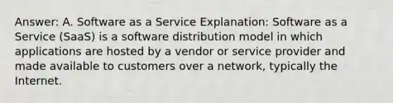 Answer: A. Software as a Service Explanation: Software as a Service (SaaS) is a software distribution model in which applications are hosted by a vendor or service provider and made available to customers over a network, typically the Internet.