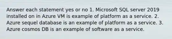 Answer each statement yes or no 1. Microsoft SQL server 2019 installed on in Azure VM is example of platform as a service. 2. Azure sequel database is an example of platform as a service. 3. Azure cosmos DB is an example of software as a service.