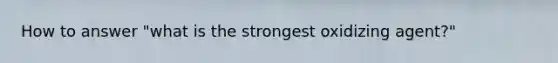 How to answer "what is the strongest oxidizing agent?"