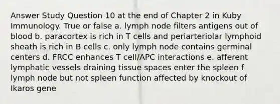 Answer Study Question 10 at the end of Chapter 2 in Kuby Immunology. True or false a. lymph node filters antigens out of blood b. paracortex is rich in T cells and periarteriolar lymphoid sheath is rich in B cells c. only lymph node contains germinal centers d. FRCC enhances T cell/APC interactions e. afferent lymphatic vessels draining tissue spaces enter the spleen f lymph node but not spleen function affected by knockout of Ikaros gene