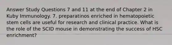 Answer Study Questions 7 and 11 at the end of Chapter 2 in Kuby Immunology. 7. preparatinos enriched in hematopoietic stem cells are useful for research and clinical practice. What is the role of the SCID mouse in demonstrating the success of HSC enrichment?