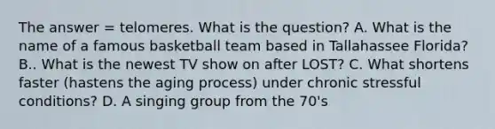 The answer = telomeres. What is the question? A. What is the name of a famous basketball team based in Tallahassee Florida? B.. What is the newest TV show on after LOST? C. What shortens faster (hastens the aging process) under chronic stressful conditions? D. A singing group from the 70's