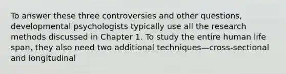 To answer these three controversies and other questions, developmental psychologists typically use all the research methods discussed in Chapter 1. To study the entire human life span, they also need two additional techniques—cross-sectional and longitudinal