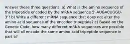 Answer these three questions: a) What is the amino sequence of the tripeptide encoded by the mRNA sequence 5'-AUGACUGGU-3'? b) Write a different mRNA sequence that does not alter the amino acid sequence of the encoded tripeptide? c) Based on the Genetic Code, how many different mRNA sequences are possible that will all encode the same amino acid tripeptide sequence in part b?