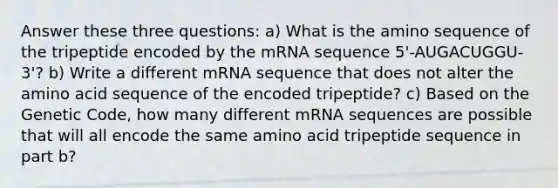 Answer these three questions: a) What is the amino sequence of the tripeptide encoded by the mRNA sequence 5'-AUGACUGGU-3'? b) Write a different mRNA sequence that does not alter the amino acid sequence of the encoded tripeptide? c) Based on the Genetic Code, how many different mRNA sequences are possible that will all encode the same amino acid tripeptide sequence in part b?