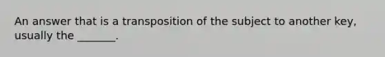 An answer that is a transposition of the subject to another key, usually the _______.