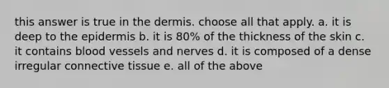 this answer is true in the dermis. choose all that apply. a. it is deep to the epidermis b. it is 80% of the thickness of the skin c. it contains blood vessels and nerves d. it is composed of a dense irregular connective tissue e. all of the above