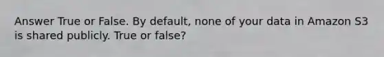 Answer True or False. By default, none of your data in Amazon S3 is shared publicly. True or false?