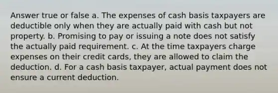 Answer true or false a. The expenses of cash basis taxpayers are deductible only when they are actually paid with cash but not property. b. Promising to pay or issuing a note does not satisfy the actually paid requirement. c. At the time taxpayers charge expenses on their credit cards, they are allowed to claim the deduction. d. For a cash basis taxpayer, actual payment does not ensure a current deduction.