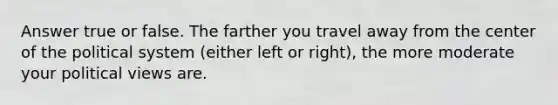 Answer true or false. The farther you travel away from the center of the political system (either left or right), the more moderate your political views are.