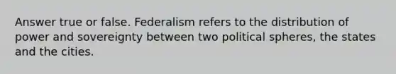 Answer true or false. Federalism refers to the distribution of power and sovereignty between two political spheres, the states and the cities.