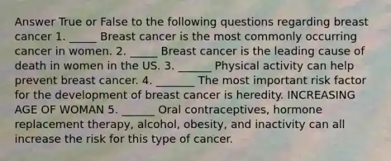 Answer True or False to the following questions regarding breast cancer 1. _____ Breast cancer is the most commonly occurring cancer in women. 2. _____ Breast cancer is the leading cause of death in women in the US. 3. ______ Physical activity can help prevent breast cancer. 4. _______ The most important risk factor for the development of breast cancer is heredity. INCREASING AGE OF WOMAN 5. ______ Oral contraceptives, hormone replacement therapy, alcohol, obesity, and inactivity can all increase the risk for this type of cancer.