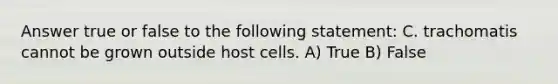 Answer true or false to the following statement: C. trachomatis cannot be grown outside host cells. A) True B) False