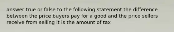 answer true or false to the following statement the difference between the price buyers pay for a good and the price sellers receive from selling it is the amount of tax