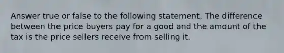 Answer true or false to the following statement. The difference between the price buyers pay for a good and the amount of the tax is the price sellers receive from selling it.