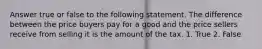 Answer true or false to the following statement. The difference between the price buyers pay for a good and the price sellers receive from selling it is the amount of the tax. 1. True 2. False