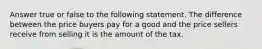 Answer true or false to the following statement. The difference between the price buyers pay for a good and the price sellers receive from selling it is the amount of the tax.