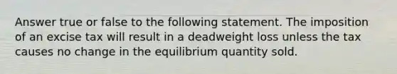 Answer true or false to the following statement. The imposition of an excise tax will result in a deadweight loss unless the tax causes no change in the equilibrium quantity sold.