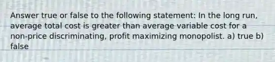 Answer true or false to the following statement: In the long run, average total cost is greater than average variable cost for a non-price discriminating, profit maximizing monopolist. a) true b) false