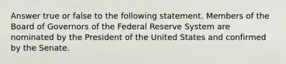 Answer true or false to the following statement. Members of the Board of Governors of the Federal Reserve System are nominated by the President of the United States and confirmed by the Senate.