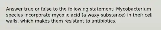 Answer true or false to the following statement: Mycobacterium species incorporate mycolic acid (a waxy substance) in their cell walls, which makes them resistant to antibiotics.