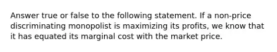 Answer true or false to the following statement. If a non-price discriminating monopolist is maximizing its profits, we know that it has equated its marginal cost with the market price.