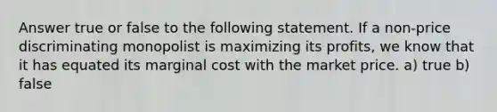 Answer true or false to the following statement. If a non-price discriminating monopolist is maximizing its profits, we know that it has equated its marginal cost with the market price. a) true b) false