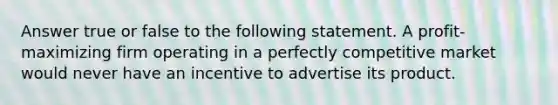 Answer true or false to the following statement. A profit-maximizing firm operating in a perfectly competitive market would never have an incentive to advertise its product.