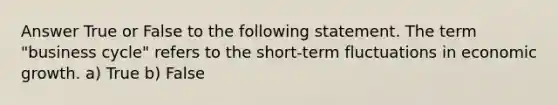 Answer True or False to the following statement. The term "business cycle" refers to the short-term fluctuations in economic growth. a) True b) False