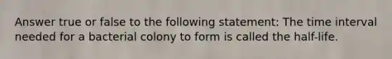 Answer true or false to the following statement: The time interval needed for a bacterial colony to form is called the half-life.