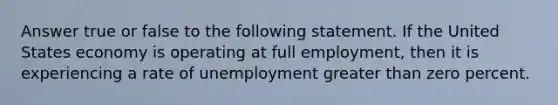 Answer true or false to the following statement. If the United States economy is operating at full employment, then it is experiencing a rate of unemployment <a href='https://www.questionai.com/knowledge/ktgHnBD4o3-greater-than' class='anchor-knowledge'>greater than</a> zero percent.