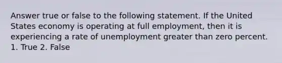 Answer true or false to the following statement. If the United States economy is operating at full employment, then it is experiencing a rate of unemployment greater than zero percent. 1. True 2. False