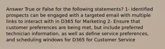 Answer True or False for the following statements? 1- Identified prospects can be engaged with a targeted email with multiple links to interact with in D365 for Marketing 2- Ensure that customer preferences are being met, but include preferred technician information, as well as define service preferences, and scheduling windows for D365 for Customer Service