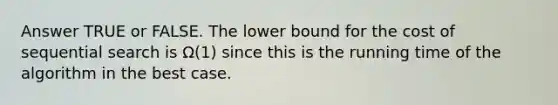 Answer TRUE or FALSE. The lower bound for the cost of sequential search is Ω(1) since this is the running time of the algorithm in the best case.