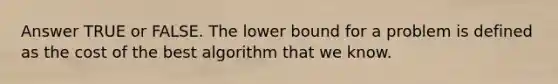 Answer TRUE or FALSE. The lower bound for a problem is defined as the cost of the best algorithm that we know.