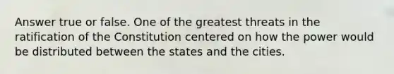 Answer true or false. One of the greatest threats in the ratification of the Constitution centered on how the power would be distributed between the states and the cities.