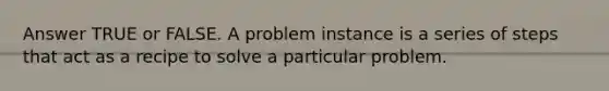 Answer TRUE or FALSE. A problem instance is a series of steps that act as a recipe to solve a particular problem.