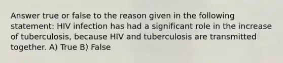 Answer true or false to the reason given in the following statement: HIV infection has had a significant role in the increase of tuberculosis, because HIV and tuberculosis are transmitted together. A) True B) False