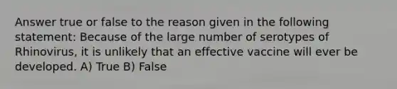 Answer true or false to the reason given in the following statement: Because of the large number of serotypes of Rhinovirus, it is unlikely that an effective vaccine will ever be developed. A) True B) False