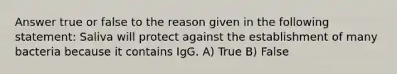 Answer true or false to the reason given in the following statement: Saliva will protect against the establishment of many bacteria because it contains IgG. A) True B) False