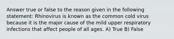 Answer true or false to the reason given in the following statement: Rhinovirus is known as the common cold virus because it is the major cause of the mild upper respiratory infections that affect people of all ages. A) True B) False