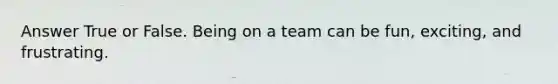 Answer True or False. Being on a team can be fun, exciting, and frustrating.