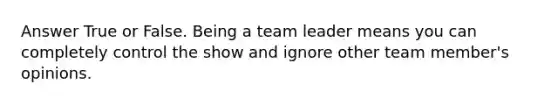 Answer True or False. Being a team leader means you can completely control the show and ignore other team member's opinions.