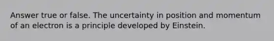 Answer true or false. The uncertainty in position and momentum of an electron is a principle developed by Einstein.