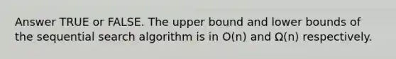 Answer TRUE or FALSE. The upper bound and lower bounds of the sequential search algorithm is in O(n) and Ω(n) respectively.
