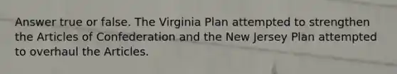 Answer true or false. The Virginia Plan attempted to strengthen the Articles of Confederation and the New Jersey Plan attempted to overhaul the Articles.