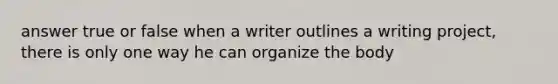 answer true or false when a writer outlines a writing project, there is only one way he can organize the body